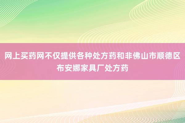网上买药网不仅提供各种处方药和非佛山市顺德区布安娜家具厂处方药