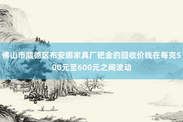 佛山市顺德区布安娜家具厂钯金的回收价钱在每克500元至600元之间波动